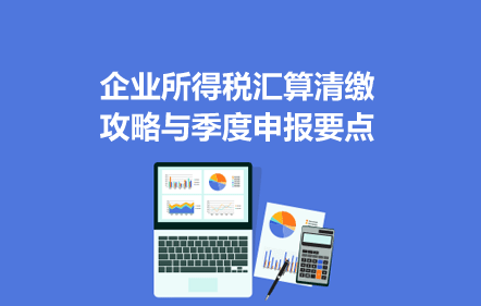 企业所得税汇算清缴攻略与季度申报要点